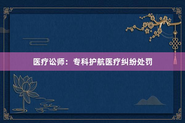 医疗讼师：专科护航医疗纠纷处罚
